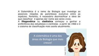 Sistemática filogenética
A Sistemática é o ramo da Biologia que investiga as
possíveis relações de parentesco evolutivo entre as
espécies. Portanto, é necessário desmistificar a ideia de
que classificar é apenas dar nome aos seres vivos.
A filogenética ou cladística começou a ganhar a
preferência dos estudiosos e cientistas a partir de 1966 e é
o sistema de classificação mais aceito atualmente.
A sistemática é uma das
áreas da Biologia que mais
cresce!
Imagem:
SEE-PE
 