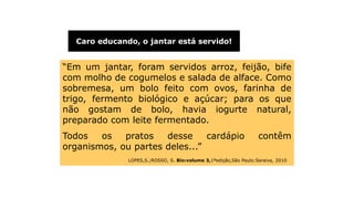 Introdução
“Em um jantar, foram servidos arroz, feijão, bife
com molho de cogumelos e salada de alface. Como
sobremesa, um bolo feito com ovos, farinha de
trigo, fermento biológico e açúcar; para os que
não gostam de bolo, havia iogurte natural,
preparado com leite fermentado.
Todos os pratos desse cardápio contêm
organismos, ou partes deles...”
LOPES,S.;ROSSO, S. Bio:volume 3,1ªedição,São Paulo:Saraiva, 2010
Caro educando, o jantar está servido!
 