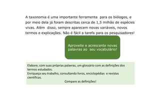 Ampliando o vocabulário
A taxonomia é uma importante ferramenta para os biólogos, e
por meio dela já foram descritas cerca de 1,5 milhão de espécies
vivas. Além disso, sempre aparecem novas variáveis, novos
termos e explicações. Não é fácil a tarefa para os pesquisadores!
Aproveite e acrescente novas
palavras ao seu vocabulário!
Elabore, com suas próprias palavras, um glossário com as definições dos
termos estudados.
Enriqueça seu trabalho, consultando livros, enciclopédias e revistas
científicas.
Compare as definições!
 