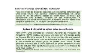 Leitura 1: Brasileiros acham bactéria multicelular
“Está nos livros de biologia: bactérias são organismos compostos por
uma única célula. Mas algumas criaturas encontradas em várias
lagoas no Rio de Janeiro, apesar de terem todos os traços que
caracterizam uma bactéria, insistem em ser multicelulares. A
descoberta, que torna muito mais sutil a fronteira entre os seres vivos
simples e complexos, foi feita por um grupo de brasileiros.”(...)
PEZZI, A.GOWDAK.D.O.MATTOS.N.S. Biologia: seres vivos, anatomia e fisiologia humanas.1ed.-São Paulo: FTD, 2010.
“Em 1997, uma cientista do Instituto Nacional de Pesquisas da
Amazônia (INPA) coletou, por acaso, um peixe em um igarapé perto
de Manaus. Ele tinha apenas 2 cm de comprimento e não era possível
saber se pertencia a uma nova espécie ou se era a forma mais jovem
e desconhecida de algum grupo de peixes. Para piorar, aquele
pequeno indivíduo era o único exemplar do peixe misterioso e isso
impedia estudos mais aprofundados para descobrir se se tratava de
uma nova espécie.”.
LAURENCE,J.;MENDONÇA,V. Biologia: seres vivos:volume 2:ensino médio, São Paulo:Editora Nova
Geração,2010.
Leitura 2 : Brasileiros acham peixe desconhecido
Tempo de ler
 