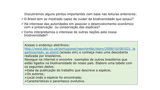 Tempo de ler
Discutiremos alguns pontos importantes com base nas leituras anteriores:
 O Brasil tem se mostrado capaz de cuidar da biodiversidade que possui?
 Há interesse das autoridades em associar o desenvolvimento econômico
com a preservação ou conservação das espécies?
 Como interpretamos o interesse de outras nações pela nossa
biodiversidade?
Acesse o endereço eletrônico:
http://www.bbc.co.uk/portuguese/reporterbbc/story/2008/10/081021_la
gartocerrado_ac.shtml (acesso em) e conheça mais uma descoberta
realizada por brasileiros.
Navegue na internet e encontre exemplos de outros brasileiros que
estão ligados na biodiversidade do nosso país. Elabore uma tabela com
os seguintes dados:
Data da publicação do trabalho que descreve a espécie;
Os autores;
Local onde a espécie foi encontrada;
Características e parentesco evolutivo.
 