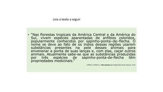 • “Nas florestas tropicais da América Central e da América do
Sul, vivem espécies aparentadas de anfíbios coloridos,
popularmente conhecidos por sapinho-ponta–de–flecha. O
nome se deve ao fato de os índios dessas regiões usarem
substâncias presentes na pele desses animais para
envenenar a ponta de suas lanças e, com elas, caçar outros
animais. Atualmente sabe-se que as substâncias produzidas
por três espécies de sapinho-ponta-de-flecha têm
propriedades medicinais.”
LOPES,S.;ROSSO, S. Bio:volume 3,1ªedição,São Paulo:Saraiva, 2010
Ciência, tecnologia e sociedade
Leia o texto a seguir
 