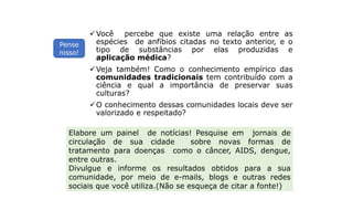 INTERPRETANDO O TEXTO
Você percebe que existe uma relação entre as
espécies de anfíbios citadas no texto anterior, e o
tipo de substâncias por elas produzidas e
aplicação médica?
Veja também! Como o conhecimento empírico das
comunidades tradicionais tem contribuído com a
ciência e qual a importância de preservar suas
culturas?
O conhecimento dessas comunidades locais deve ser
valorizado e respeitado?
Elabore um painel de notícias! Pesquise em jornais de
circulação de sua cidade sobre novas formas de
tratamento para doenças como o câncer, AIDS, dengue,
entre outras.
Divulgue e informe os resultados obtidos para a sua
comunidade, por meio de e-mails, blogs e outras redes
sociais que você utiliza.(Não se esqueça de citar a fonte!)
Pense
nisso!
 