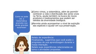 Integrando conhecimentos
Como vimos, a sistemática, além de permitir
conhecer a vida e distribuição dos seres vivos
na Terra, ajuda também na busca de novos
produtos e medicamentos que podem ser
obtidos da diversidade biológica.
Permite ainda acompanhar o nível de extinção
das espécies e ajudar em sua preservação.
Como se pode
ver, a
Sistemática
promete-nos
ainda grandes
surpresas!
Relato de experiência:
Finalizando, sugerimos que você avalie o
progresso de sua aprendizagem durante a
nossa interação.
Relate suas experiências relacionadas ao
tema e atividades propostas.
Imagem:
SEE-PE
 