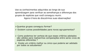 Momento de interação
Use os conhecimentos adquiridos ao longo de sua
aprendizagem para verificar as semelhanças e diferenças dos
grupos de espécies que você conseguiu reunir.
Agora é hora de discutirmos suas observações!
Quantos grupos conseguiu formar?
 Existem outras possibilidades para novos agrupamentos?
 Como podemos ter certeza de que esses critérios adotados
são válidos para realizarmos comparações entre seres vivos de
espécies diferentes ?
 Existe um critério melhor ou único que poderia ser adotado
por todos os estudantes?
 