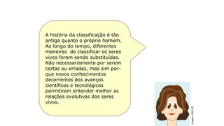 História da classificação
A história da classificação é tão
antiga quanto o próprio homem.
Ao longo do tempo, diferentes
maneiras de classificar os seres
vivos foram sendo substituídas.
Não necessariamente por serem
certas ou erradas, mas sim por-
que novos conhecimentos
decorrentes dos avanços
científicos e tecnológicos
permitiram entender melhor as
relações evolutivas dos seres
vivos.
Imagem:
SEE-PE
 