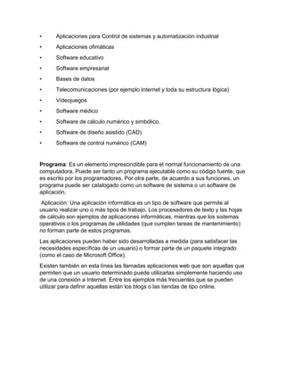 • Aplicaciones para Control de sistemas y automatización industrial 
• Aplicaciones ofimáticas 
• Software educativo 
• Software empresarial 
• Bases de datos 
• Telecomunicaciones (por ejemplo Internet y toda su estructura lógica) 
• Videojuegos 
• Software médico 
• Software de cálculo numérico y simbólico. 
• Software de diseño asistido (CAD) 
• Software de control numérico (CAM) 
Programa: Es un elemento imprescindible para el normal funcionamiento de una 
computadora. Puede ser tanto un programa ejecutable como su código fuente, que 
es escrito por los programadores. Por otra parte, de acuerdo a sus funciones, un 
programa puede ser catalogado como un software de sistema o un software de 
aplicación. 
Aplicación: Una aplicación informática es un tipo de software que permite al 
usuario realizar uno o más tipos de trabajo. Los procesadores de texto y las hojas 
de cálculo son ejemplos de aplicaciones informáticas, mientras que los sistemas 
operativos o los programas de utilidades (que cumplen tareas de mantenimiento) 
no forman parte de estos programas. 
Las aplicaciones pueden haber sido desarrolladas a medida (para satisfacer las 
necesidades específicas de un usuario) o formar parte de un paquete integrado 
(como el caso de Microsoft Office). 
Existen también en esta línea las llamadas aplicaciones web que son aquellas que 
permiten que un usuario determinado puede utilizarlas simplemente haciendo uso 
de una conexión a Internet. Entre los ejemplos más frecuentes que se pueden 
utilizar para definir aquellas están los blogs o las tiendas de tipo online. 
 