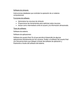 Software de cómputo: 
Instrucciones detalladas que controlan la operación de un sistema 
computacional. 
Funciones de software: 
 Administrar los recursos de cómputo 
 Proporcionar las herramientas para optimizar estos recursos. 
 Actuar como intermediario entre el usuario y la información almacenada. 
Tipos de software: 
Software de sistema 
Software de aplicaciones: 
Software de usuario final: Es el que permite el desarrollo de algunas 
aplicaciones directamente por los usuarios, finales, el software del usuario final 
con frecuencia tiene que trabajar a través del software de aplicación y 
finalmente a través del software del sistema. 
