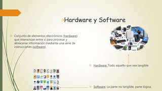 >Hardware y Software 
 Hardware: Todo aquello que sea tangible 
 Software: La parte no tangible, parte lógica. 
 Conjunto de elementos electrónicos (hardware) 
que interactúan entre sí para procesar y 
almacenar información mediante una serie de 
instrucciones (software). 
 