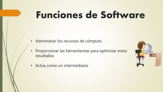 Funciones de Software 
• Administrar los recursos de cómputo 
• Proporcionar las herramientas para optimizar estos 
resultados 
• Actúa como un intermediario 
