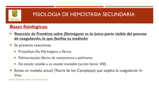 FISIOLOGIA DE HEMOSTASIA SECUNDARIA
Bases fisiológicas:
 Reacción deTrombina sobre fibrinógeno es la única parte visible del proceso
de coagulación, lo que facilita su medición
 Se presenta reacciones
 Proteólisis: De Fibrinógeno a fibrina
 Polimerización: fibrina de monómeros a polímeros
 De estado soluble a un estado insoluble (acción factor XIII)
 Existe un modelo actual (Teoría de los Complejos) que explica la coagulación In
Vivo
DR. HECTOR MARRUFO ORTEGA PATOLOGO CLINICO
 