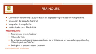 FIBRINOLISIS
 Conversión de la fibrina a sus productos de degradación por la acción de la plasmina.
 Disolución del coagulo (Control)
 Integrada a la coagulación
 Molécula efectora: PLASMINA
Plasminógeno
 Proenzima de síntesis hepática •
 Vida media 2 días
 La activación del plasminógeno resultados de la división de un solo enlace peptídico Arg
Val en la posición 560-561.
 Da lugar a la proteasa activa : plasmina
DR. HECTOR MARRUFO ORTEGA PATOLOGO CLINICO
 