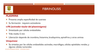 FIBRINOLISIS
PLASMINA
 Presenta amplia especificidad de sustrato
 Su formación requiere activadores
t-PA (activador tisular del plasminógeno)
 Sintetizado por células endoteliales
 Vida media: 5 min
 Liberación depende de: trombina, histamina, bradiquinina, epinefrina y otras aminas
Uroquinasa
 Se sintetiza por las células endoteliales activadas, macrófagos, células epiteliales renales, y
algunas células tumorales
DR. HECTOR MARRUFO ORTEGA PATOLOGO CLINICO
 