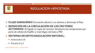 REGULACION HEMOSTASIA
 FLUJO SANGUÍNEO: Formación efectiva si se detiene o disminuye el flujo
 REMOCIÓN DE LA CIRCULACIÓN DE LOS FACTORES
ACTIVADOS : El hígado es capaz de remover del plasma los componentes por
parte de células de Kupffer y macrófagos del bazo y MO
 SISTEMAS DE ANTICOAGULACIÓN NATURAL:
 Antitrombina III
 Proteína C y S
DR. HECTOR MARRUFO ORTEGA PATOLOGO CLINICO
 