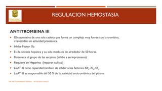 REGULACION HEMOSTASIA
ANTITROMBINA III
 Glicoproteína de una sola cadena que forma un complejo muy fuerte con la trombina,
irreversible sin actividad proteásica.
 Inhibe Factor Xa
 Es de síntesis hepática y su vida media es de alrededor de 50 horas.
 Pertenece al grupo de las serpinas (inhibe a serinproteasas)
 Requiere de Heparina (heparan sulfato)
 La AT III tiene capacidad también de inhibir a los factores XIIa, XIa, IXa
 La AT III es responsable del 50 % de la actividad antitrombínica del plasma
DR. HECTOR MARRUFO ORTEGA PATOLOGO CLINICO
 