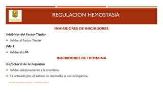 REGULACION HEMOSTASIA
INHIBIDORES DE INICIADORES
Inhibidor del FactorTisular
 Inhibe al FactorTisular
PAI-1
 Inhibe al t-PA
INHIBIDORES DETROMBINA
Cofactor II de la heparina
 Inhibe selectivamente a la trombina.
 Es activado por el sulfato de dermatán o por la heparina.
DR. HECTOR MARRUFO ORTEGA PATOLOGO CLINICO
 