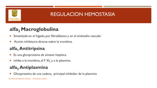 REGULACION HEMOSTASIA
alfa2 Macroglobulina
 Sintetizada en el hígado, por fibroblastos y en el endotelio vascular
 Acción inhibitoria directa sobre la trombina.
alfa1 Antitripsina
 Es una glicoproteína de síntesis hepática
 inhibe a la trombina, al F XIa y a la plasmina.
alfa2 Antiplasmina
 Glicoproteína de una cadena, principal inhibidor de la plasmina
DR. HECTOR MARRUFO ORTEGA PATOLOGO CLINICO
 
