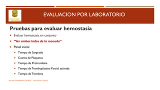 EVALUACION POR LABORATORIO
Pruebas para evaluar hemostasia
 Evaluar hemostasia en conjunto
 “Ver ambos lados de la moneda”
 Panel inicial
 Tiempo de Sangrado
 Cuenta de Plaquetas
 Tiempo de Protrombina
 Tiempo de Tromboplastina Parcial activada
 Tiempo de Trombina
DR. HECTOR MARRUFO ORTEGA PATOLOGO CLINICO
 