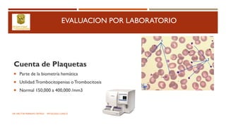 EVALUACION POR LABORATORIO
Cuenta de Plaquetas
 Parte de la biometría hemática
 Utilidad:Trombocitopenias oTrombocitosis
 Normal 150,000 a 400,000 /mm3
DR. HECTOR MARRUFO ORTEGA PATOLOGO CLINICO
 