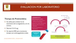 EVALUACION POR LABORATORIO
Tiempo de Protrombina
 Se utiliza para evaluar la vía
extrínseca de la coagulación y la vía
común,
 Normal 13-15 seg
 Se reporta INR para monitoreo
terapia con anticoagulantes orales
DR. HECTOR MARRUFO ORTEGA PATOLOGO CLINICO
 