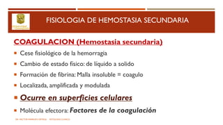 FISIOLOGIA DE HEMOSTASIA SECUNDARIA
COAGULACION (Hemostasia secundaria)
 Cese fisiológico de la hemorragia
 Cambio de estado físico: de líquido a solido
 Formación de fibrina: Malla insoluble = coagulo
 Localizada, amplificada y modulada
 Ocurre en superficies celulares
 Molécula efectora: Factores de la coagulación
DR. HECTOR MARRUFO ORTEGA PATOLOGO CLINICO
 