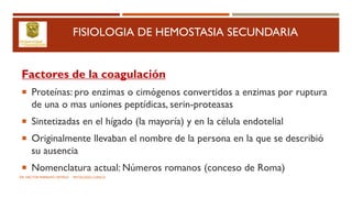 FISIOLOGIA DE HEMOSTASIA SECUNDARIA
Factores de la coagulación
 Proteínas: pro enzimas o cimógenos convertidos a enzimas por ruptura
de una o mas uniones peptídicas, serin-proteasas
 Sintetizadas en el hígado (la mayoría) y en la célula endotelial
 Originalmente llevaban el nombre de la persona en la que se describió
su ausencia
 Nomenclatura actual: Números romanos (conceso de Roma)
DR. HECTOR MARRUFO ORTEGA PATOLOGO CLINICO
 