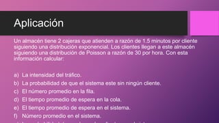 Aplicación
Un almacén tiene 2 cajeras que atienden a razón de 1.5 minutos por cliente
siguiendo una distribución exponencial. Los clientes llegan a este almacén
siguiendo una distribución de Poisson a razón de 30 por hora. Con esta
información calcular:
a) La intensidad del tráfico.
b) La probabilidad de que el sistema este sin ningún cliente.
c) El número promedio en la fila.
d) El tiempo promedio de espera en la cola.
e) El tiempo promedio de espera en el sistema.
f) Número promedio en el sistema.
 