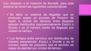 Con respecto a la notación de Kendall, para este
sistema se tienen las siguientes características:
 Se tiene un sistema de llegadas que se
producen según un proceso de Poisson de
razón λ, donde los tiempos entre llegadas
estarán distribuidos exponencialmente Exp(λ) o
Donde λ es el número medio de llegadas por
unidad de tiempo.
 Los tiempos entre servicios son distribuidos de
manera exponencial, Exp(µ) o Donde µ es el
número medio de paquetes que el servidor es
capaz de atender por unidad de tiempo.
 