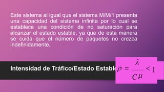Intensidad de Tráfico/Estado Estable
Este sistema al igual que el sistema M/M/1 presenta
una capacidad del sistema infinita por lo cual se
establece una condición de no saturación para
alcanzar el estado estable, ya que de esta manera
se cuida que el número de paquetes no crezca
indefinidamente.
1
C
 