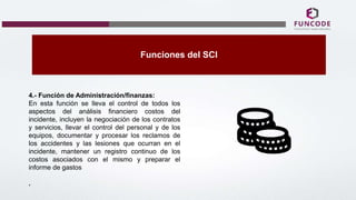 Funciones del SCI
4.- Función de Administración/finanzas:
En esta función se lleva el control de todos los
aspectos del análisis financiero costos del
incidente, incluyen la negociación de los contratos
y servicios, llevar el control del personal y de los
equipos, documentar y procesar los reclamos de
los accidentes y las lesiones que ocurran en el
incidente, mantener un registro continuo de los
costos asociados con el mismo y preparar el
informe de gastos
.
 