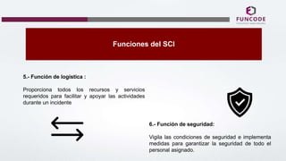 Funciones del SCI
5.- Función de logística :
Proporciona todos los recursos y servicios
requeridos para facilitar y apoyar las actividades
durante un incidente
6.- Función de seguridad:
Vigila las condiciones de seguridad e implementa
medidas para garantizar la seguridad de todo el
personal asignado.
 