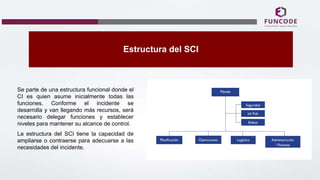 Estructura del SCI
Se parte de una estructura funcional donde el
CI es quien asume inicialmente todas las
funciones. Conforme el incidente se
desarrolla y van llegando más recursos, será
necesario delegar funciones y establecer
niveles para mantener su alcance de control.
La estructura del SCI tiene la capacidad de
ampliarse o contraerse para adecuarse a las
necesidades del incidente.
 
