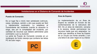 Instalaciones en el Sistema de Comando de Incidentes
Puesto de Comando:
Es un lugar fijo o móvil, bien señalizado (vehículo,
carpa, remolque, camión u otro que pueda ser fácil
y rápidamente reubicado). Lo establece el
Comandante del Incidente cuando la situación lo
exige, sea por la complejidad del incidente, por
cantidad de recursos que deberá administrar para
controlarlo o por su duración.
La señal de Puesto de Comando consiste en un
rectángulo de fondo naranja que contiene las letras
PC de color negro.
Área de Espera:
La implementación de un Área de
Espera es variable en función de las
conformaciones de la estructura del
SCI. Es un área de retención, cercana
a la escena, donde permanecen los
recursos hasta que son asignados. La
señal que identifica al Área de Espera
es un círculo con fondo amarillo y con
una letra E de color negro en su interior
 