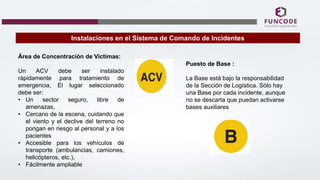 Instalaciones en el Sistema de Comando de Incidentes
Área de Concentración de Victimas:
Un ACV debe ser instalado
rápidamente para tratamiento de
emergencia, El lugar seleccionado
debe ser:
• Un sector seguro, libre de
amenazas,
• Cercano de la escena, cuidando que
el viento y el declive del terreno no
pongan en riesgo al personal y a los
pacientes
• Accesible para los vehículos de
transporte (ambulancias, camiones,
helicópteros, etc.),
• Fácilmente ampliable
Puesto de Base :
La Base está bajo la responsabilidad
de la Sección de Logística. Sólo hay
una Base por cada incidente, aunque
no se descarta que puedan activarse
bases auxiliares
 