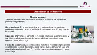 Clasificación de los recursos
Clase de recursos:
Se refiere a los recursos descritos de acuerdo a su función, los recursos se
pueden categorizar en:
Recurso simple: Es el equipamiento y su complemento de personal que
pueden ser asignados para una acción táctica en un incidente. El responsable
es un líder
Equipo de Intervención: Conjunto de recursos simples de una misma clase y
tipo (dentro del alcance de control), con un solo líder, comunicaciones y
operando en un mismo lugar
Fuerza de Tarea: Cualquier combinación y número de recursos simples (dentro
del alcance de control), de diferente clase y/o tipo que se constituyen para una
necesidad operativa particular. Con un líder, comunicaciones y operando en un
mismo lugar
 
