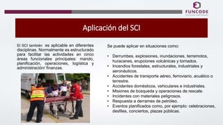Aplicación del SCI
El SCI también es aplicable en diferentes
disciplinas. Normalmente es estructurado
para facilitar las actividades en cinco
áreas funcionales principales: mando,
planificación, operaciones, logística y
administración/ finanzas.
Se puede aplicar en situaciones como:
• Derrumbes, explosiones, inundaciones, terremotos,
huracanes, erupciones volcánicas y tornados.
• Incendios forestales, estructurales, industriales y
aeronáuticos.
• Accidentes de transporte aéreo, ferroviario, acuático o
terrestre.
• Accidentes domésticos, vehiculares e industriales.
• Misiones de búsqueda y operaciones de rescate.
• Incidentes con materiales peligrosos.
• Respuesta a derrames de petróleo.
• Eventos planificados como, por ejemplo: celebraciones,
desfiles, conciertos, plazas públicas.
 