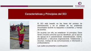 Características y Principios del SCI
El SCI está basado en las fases del proceso de
administración y en el análisis de los problemas
encontrados durante la respuesta a incidentes y manejo
de eventos.
De acuerdo con ello, se establecen 14 principios. Estos
tienen vínculos comunes que los identifican, por lo que se
les agrupa en 6 características: estandarización, mando,
planificación y estructura organizacional, instalaciones y
recursos, manejo de las comunicaciones e información y
profesionalismo.
Las cuales se presentan a continuación:
 