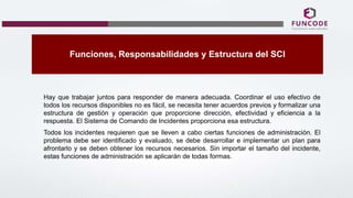 Funciones, Responsabilidades y Estructura del SCI
Hay que trabajar juntos para responder de manera adecuada. Coordinar el uso efectivo de
todos los recursos disponibles no es fácil, se necesita tener acuerdos previos y formalizar una
estructura de gestión y operación que proporcione dirección, efectividad y eficiencia a la
respuesta. El Sistema de Comando de Incidentes proporciona esa estructura.
Todos los incidentes requieren que se lleven a cabo ciertas funciones de administración. El
problema debe ser identificado y evaluado, se debe desarrollar e implementar un plan para
afrontarlo y se deben obtener los recursos necesarios. Sin importar el tamaño del incidente,
estas funciones de administración se aplicarán de todas formas.
 
