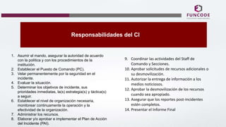 Responsabilidades del CI
1. Asumir el mando, asegurar la autoridad de acuerdo
con la política y con los procedimientos de la
institución.
2. Establecer el Puesto de Comando (PC).
3. Velar permanentemente por la seguridad en el
incidente.
4. Evaluar la situación.
5. Determinar los objetivos de incidente, sus
prioridades inmediatas, la(s) estrategia(s) y táctica(s)
a seguir.
6. Establecer el nivel de organización necesaria,
monitorear continuamente la operación y la
efectividad de la organización.
7. Administrar los recursos.
8. Elaborar y/o aprobar e implementar el Plan de Acción
del Incidente (PAI).
9. Coordinar las actividades del Staff de
Comando y Secciones.
10. Aprobar solicitudes de recursos adicionales o
su desmovilización.
11. Autorizar la entrega de información a los
medios noticiosos.
12. Aprobar la desmovilización de los recursos
cuando sea apropiado.
13. Asegurar que los reportes post-incidentes
estén completos.
14. Presentar el Informe Final
 