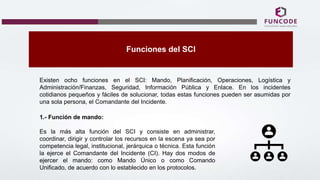 Funciones del SCI
Existen ocho funciones en el SCI: Mando, Planificación, Operaciones, Logística y
Administración/Finanzas, Seguridad, Información Pública y Enlace. En los incidentes
cotidianos pequeños y fáciles de solucionar, todas estas funciones pueden ser asumidas por
una sola persona, el Comandante del Incidente.
1.- Función de mando:
Es la más alta función del SCI y consiste en administrar,
coordinar, dirigir y controlar los recursos en la escena ya sea por
competencia legal, institucional, jerárquica o técnica. Esta función
la ejerce el Comandante del Incidente (CI). Hay dos modos de
ejercer el mando: como Mando Único o como Comando
Unificado, de acuerdo con lo establecido en los protocolos.
 
