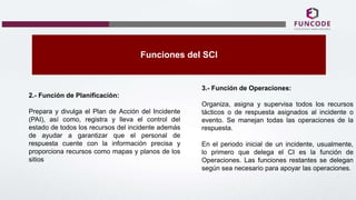 Funciones del SCI
2.- Función de Planificación:
Prepara y divulga el Plan de Acción del Incidente
(PAI), así como, registra y lleva el control del
estado de todos los recursos del incidente además
de ayudar a garantizar que el personal de
respuesta cuente con la información precisa y
proporciona recursos como mapas y planos de los
sitios
3.- Función de Operaciones:
Organiza, asigna y supervisa todos los recursos
tácticos o de respuesta asignados al incidente o
evento. Se manejan todas las operaciones de la
respuesta.
En el periodo inicial de un incidente, usualmente,
lo primero que delega el CI es la función de
Operaciones. Las funciones restantes se delegan
según sea necesario para apoyar las operaciones.
 