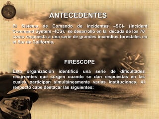 El Sistema de Comando de Incidentes –SCI- (El Sistema de Comando de Incidentes –SCI- (IncidentIncident
Command System –Command System –ICS), se desarrolló en la década de los 70ICS), se desarrolló en la década de los 70
como respuesta a una serie de grandes incendios forestales encomo respuesta a una serie de grandes incendios forestales en
el Sur de California.el Sur de California.
ANTECEDENTESANTECEDENTES
FIRESCOPEFIRESCOPE
Esta organización identificó una serie de dificultadesEsta organización identificó una serie de dificultades
recurrentes que surgen cuando se dan respuestas en lasrecurrentes que surgen cuando se dan respuestas en las
cuales participan simultáneamente varias instituciones. Alcuales participan simultáneamente varias instituciones. Al
respecto cabe destacar las siguientes:respecto cabe destacar las siguientes:
 