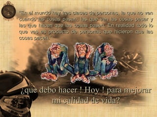 ““En el mundo hay tres clases de personas, la que no venEn el mundo hay tres clases de personas, la que no ven
cuando las cosas pasan, las que ven las cosas pasar ycuando las cosas pasan, las que ven las cosas pasar y
las que hacen que las cosas pasen. En realidad todo lolas que hacen que las cosas pasen. En realidad todo lo
que ves es producto de personas que hicieron que lasque ves es producto de personas que hicieron que las
cosas pacen.”cosas pacen.”
¿que debo hacer ! Hoy ! para mejorar¿que debo hacer ! Hoy ! para mejorar
mi calidad de vida?mi calidad de vida?
 
