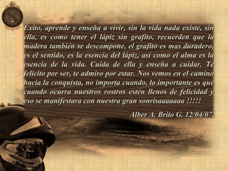 Éxito, aprende y enseña a vivir, sin la vida nada existe, sinÉxito, aprende y enseña a vivir, sin la vida nada existe, sin
ella, es como tener el lápiz sin grafito, recuerden que laella, es como tener el lápiz sin grafito, recuerden que la
madera también se descompone, el grafito es mas duradero,madera también se descompone, el grafito es mas duradero,
es el sentido, es la esencia del lápiz, así como el alma es laes el sentido, es la esencia del lápiz, así como el alma es la
esencia de la vida. Cuida de ella y enseña a cuidar. Teesencia de la vida. Cuida de ella y enseña a cuidar. Te
felicito por ser, te admiro por estar. Nos vemos en el caminofelicito por ser, te admiro por estar. Nos vemos en el camino
hacia la conquista, no importa cuando, lo importante es quehacia la conquista, no importa cuando, lo importante es que
cuando ocurra nuestros rostros estén llenos de felicidad ycuando ocurra nuestros rostros estén llenos de felicidad y
eso se manifestara con nuestra gran sonrisaaaaaaa !!!!!eso se manifestara con nuestra gran sonrisaaaaaaa !!!!!
Alber A. Brito G. 12/04/07Alber A. Brito G. 12/04/07..
 
