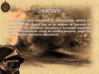 Al finalizar esta actividad el participante estará enAl finalizar esta actividad el participante estará en
condición de:condición de: Definir que es un sistema de comando deDefinir que es un sistema de comando de
incidentes, sus principios, estructura y funciones requeridasincidentes, sus principios, estructura y funciones requeridas
para la administración eficaz de eventos adversos, según lospara la administración eficaz de eventos adversos, según los
criterios dados durante la capacitación.criterios dados durante la capacitación.
OBJETIVOOBJETIVO
 