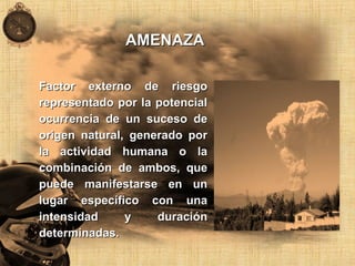 AMENAZAAMENAZA
Factor externo de riesgoFactor externo de riesgo
representado por la potencialrepresentado por la potencial
ocurrencia de un suceso deocurrencia de un suceso de
origen natural, generado pororigen natural, generado por
la actividad humana o lala actividad humana o la
combinación de ambos, quecombinación de ambos, que
puede manifestarse en unpuede manifestarse en un
lugar específico con unalugar específico con una
intensidad y duraciónintensidad y duración
determinadas.determinadas.
 