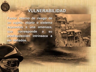 VULNERABILIDADVULNERABILIDAD
Factor interno de riesgo deFactor interno de riesgo de
un sujeto, objeto o sistemaun sujeto, objeto o sistema
expuestos a una amenaza,expuestos a una amenaza,
que corresponde a suque corresponde a su
predisposición intrínseca apredisposición intrínseca a
ser dañados.ser dañados.
 