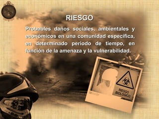 RIESGORIESGO
Probables daños sociales, ambientales yProbables daños sociales, ambientales y
económicos en una comunidad específica,económicos en una comunidad específica,
en determinado periodo de tiempo, enen determinado periodo de tiempo, en
función de la amenaza y la vulnerabilidad.función de la amenaza y la vulnerabilidad.
 