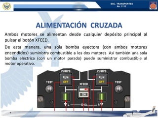 ALIMENTACIÓN CRUZADA
Ambos motores se alimentan desde cualquier depósito principal al
pulsar el botón XFEED.
De esta manera, una sola bomba eyectora (con ambos motores
encendidos) suministra combustible a los dos motores. Así también una sola
bomba eléctrica (con un motor parado) puede suministrar combustible al
motor operativo.
 