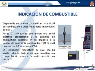 INDICACIÓN DE COMBUSTIBLE
Dispone de un sistema para indicar la cantidad
de combustible y unos indicadores magnéticos
de nivel.
Posee 07 aforadores que envían una señal
eléctrica proporcional a la cantidad de
combustible existente en su depósito a la
unidad de control de combustible FCU, la cual
procesa esa información al IEDS.
Los indicadores magnéticos de nivel son 04
varillas situadas bajo el ala que permiten una
comprobación somera de cada depósito en
tierra.
 
